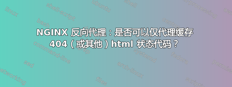 NGINX 反向代理：是否可以仅代理缓存 404（或其他）html 状态代码？