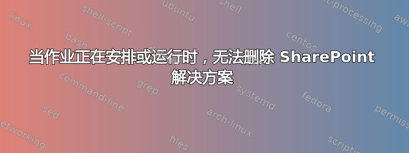 当作业正在安排或运行时，无法删除 SharePoint 解决方案