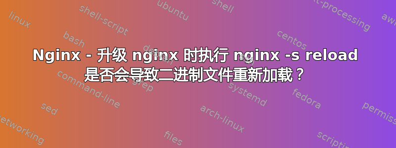 Nginx - 升级 nginx 时执行 nginx -s reload 是否会导致二进制文件重新加载？