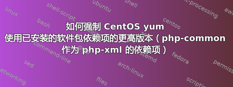 如何强制 CentOS yum 使用已安装的软件包依赖项的更高版本（php-common 作为 php-xml 的依赖项）