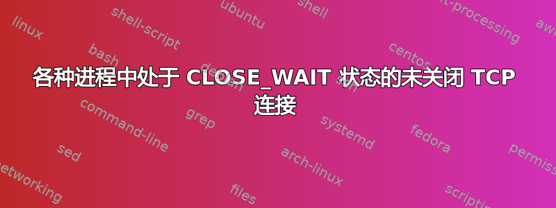 各种进程中处于 CLOSE_WAIT 状态的未关闭 TCP 连接