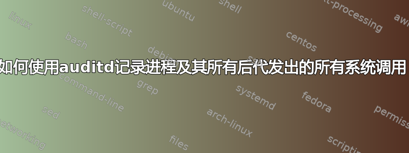 如何使用auditd记录进程及其所有后代发出的所有系统调用