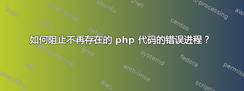 如何阻止不再存在的 php 代码的错误进程？