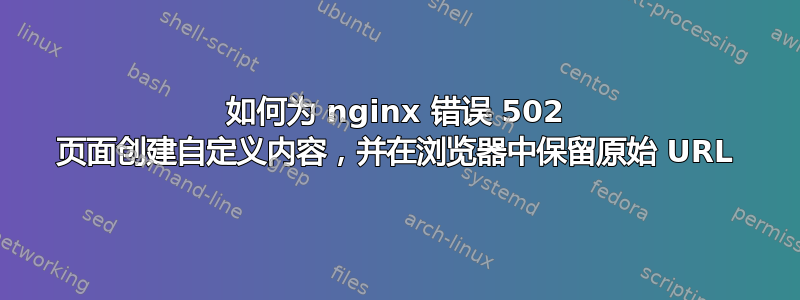 如何为 nginx 错误 502 页面创建自定义内容，并在浏览器中保留原始 URL