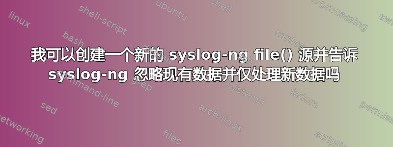 我可以创建一个新的 syslog-ng file() 源并告诉 syslog-ng 忽略现有数据并仅处理新数据吗