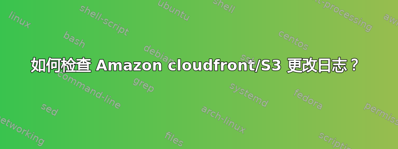 如何检查 Amazon cloudfront/S3 更改日志？