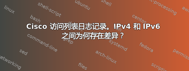 Cisco 访问列表日志记录。IPv4 和 IPv6 之间为何存在差异？