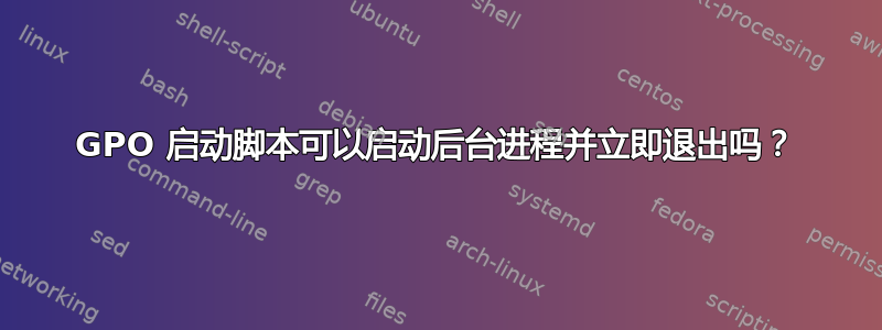 GPO 启动脚本可以启动后台进程并立即退出吗？