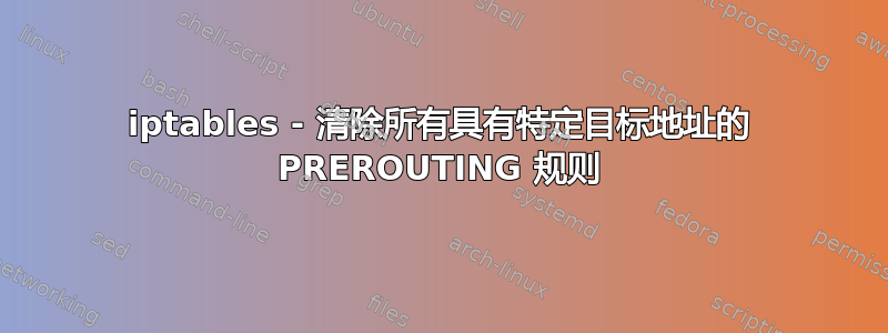 iptables - 清除所有具有特定目标地址的 PREROUTING 规则