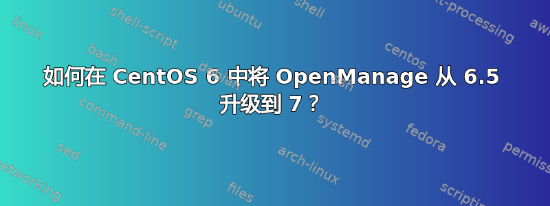 如何在 CentOS 6 中将 OpenManage 从 6.5 升级到 7？