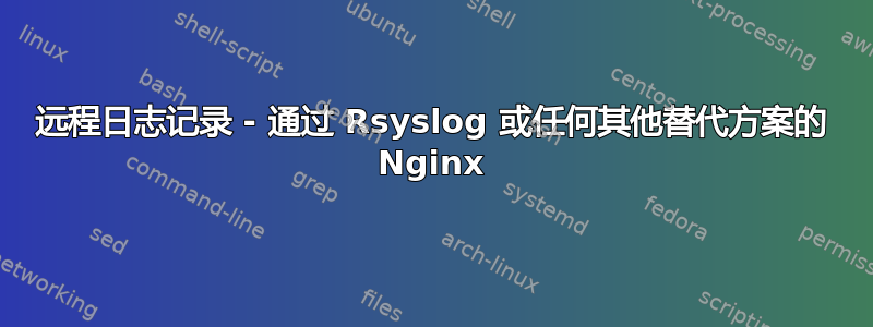 远程日志记录 - 通过 Rsyslog 或任何其他替代方案的 Nginx