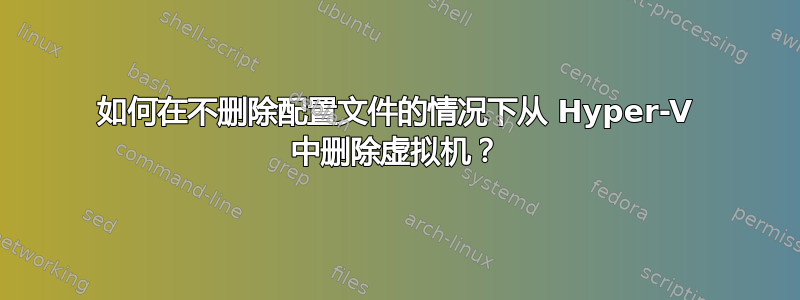 如何在不删除配置文件的情况下从 Hyper-V 中删除虚拟机？