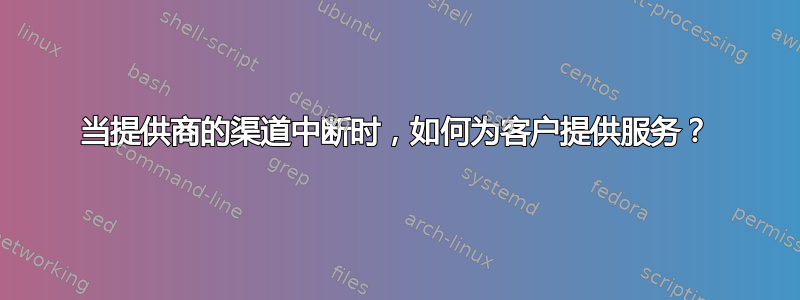 当提供商的渠道中断时，如何为客户提供服务？