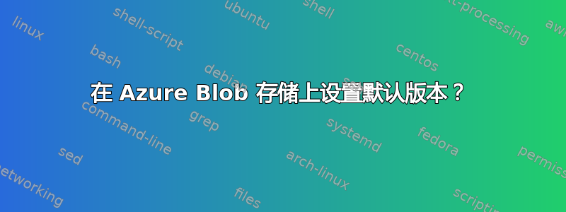 在 Azure Blob 存储上设置默认版本？