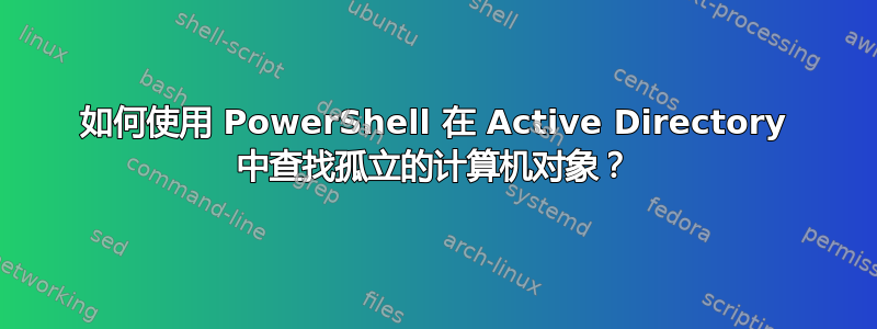 如何使用 PowerShell 在 Active Directory 中查找孤立的计算机对象？