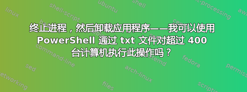 终止进程，然后卸载应用程序——我可以使用 PowerShell 通过 txt 文件对超过 400 台计算机执行此操作吗？