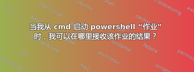 当我从 cmd 启动 powershell “作业” 时，我可以在哪里接收该作业的结果？