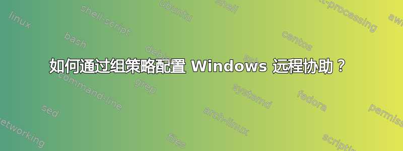 如何通过组策略配置 Windows 远程协助？