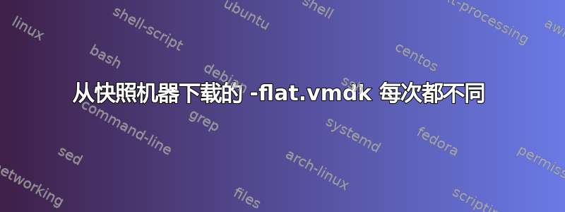 从快照机器下载的 -flat.vmdk 每次都不同