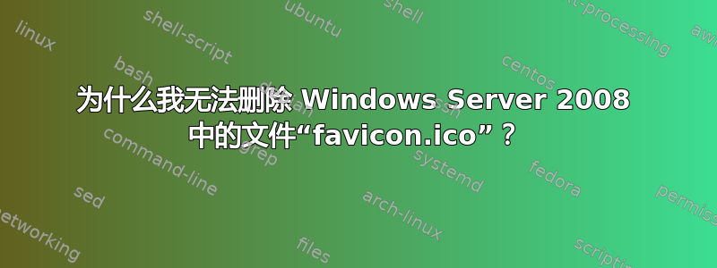 为什么我无法删除 Windows Server 2008 中的文件“favicon.ico”？