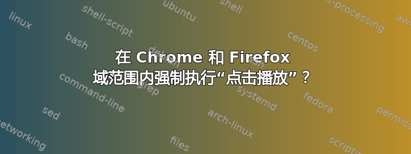 在 Chrome 和 Firefox 域范围内强制执行“点击播放”？