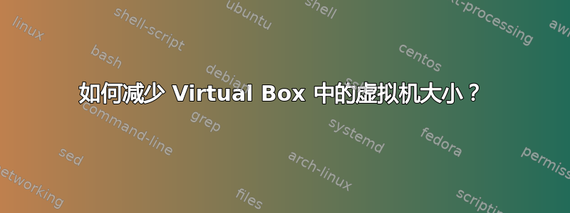 如何减少 Virtual Box 中的虚拟机大小？