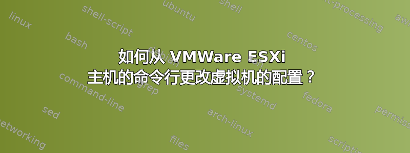 如何从 VMWare ESXi 主机的命令行更改虚拟机的配置？