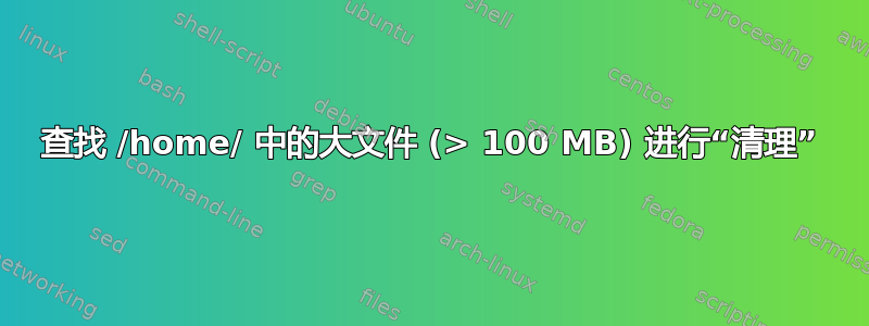 查找 /home/ 中的大文件 (> 100 MB) 进行“清理”