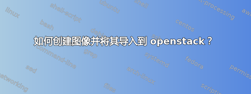 如何创建图像并将其导入到 openstack？