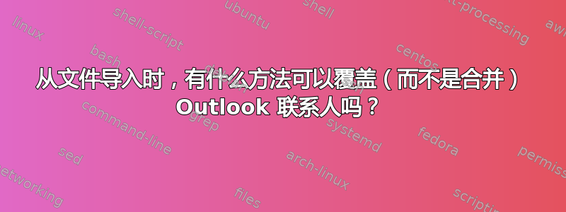 从文件导入时，有什么方法可以覆盖（而不是合并） Outlook 联系人吗？