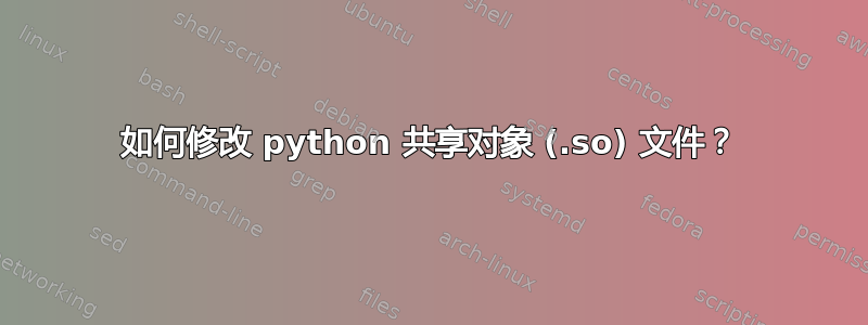 如何修改 python 共享对象 (.so) 文件？