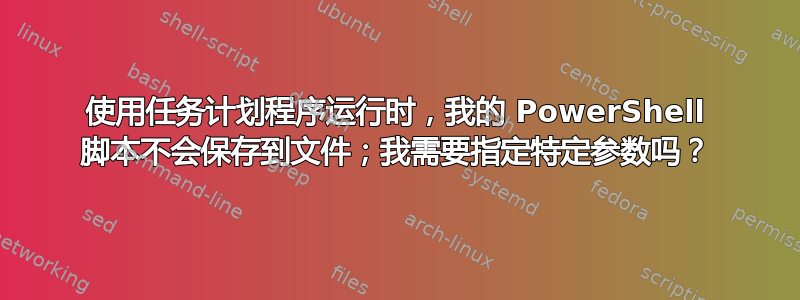 使用任务计划程序运行时，我的 PowerShell 脚本不会保存到文件；我需要指定特定参数吗？