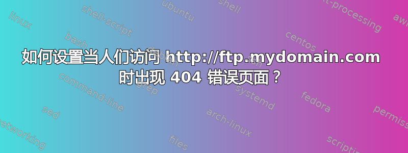 如何设置当人们访问 http://ftp.mydomain.com 时出现 404 错误页面？