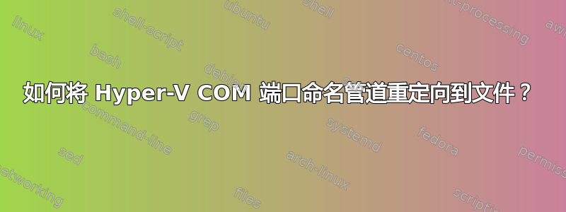 如何将 Hyper-V COM 端口命名管道重定向到文件？