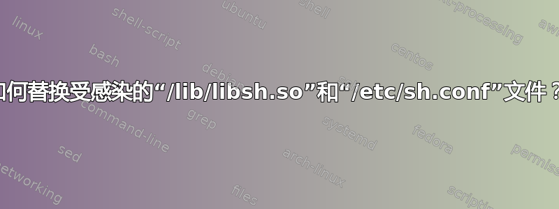 如何替换受感染的“/lib/libsh.so”和“/etc/sh.conf”文件？