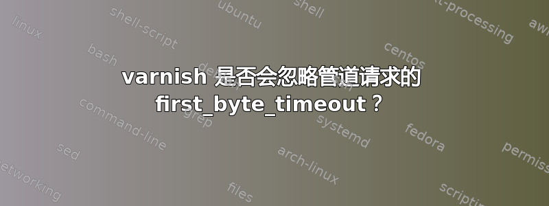 varnish 是否会忽略管道请求的 first_byte_timeout？