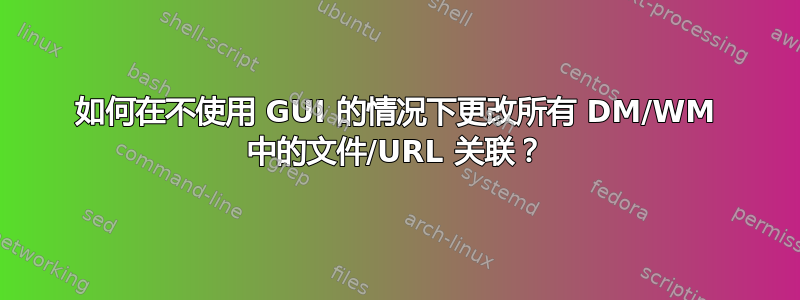 如何在不使用 GUI 的情况下更改所有 DM/WM 中的文件/URL 关联？