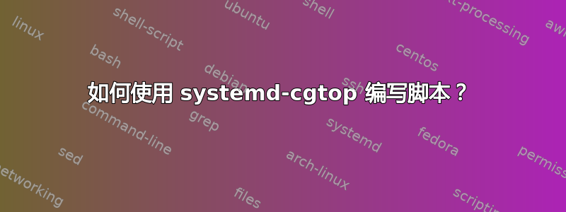 如何使用 systemd-cgtop 编写脚本？