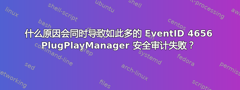 什么原因会同时导致如此多的 EventID 4656 PlugPlayManager 安全审计失败？