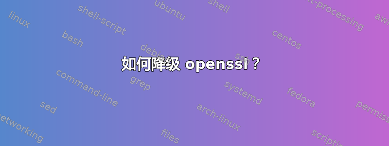 如何降级 openssl？