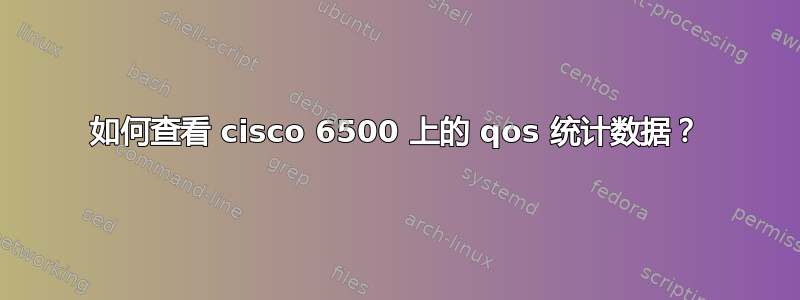 如何查看 cisco 6500 上的 qos 统计数据？