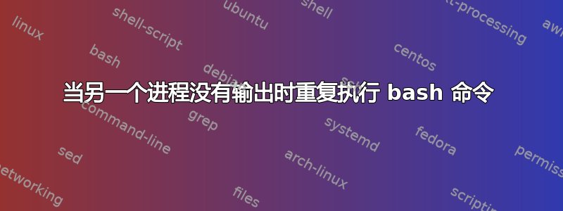 当另一个进程没有输出时重复执行 bash 命令