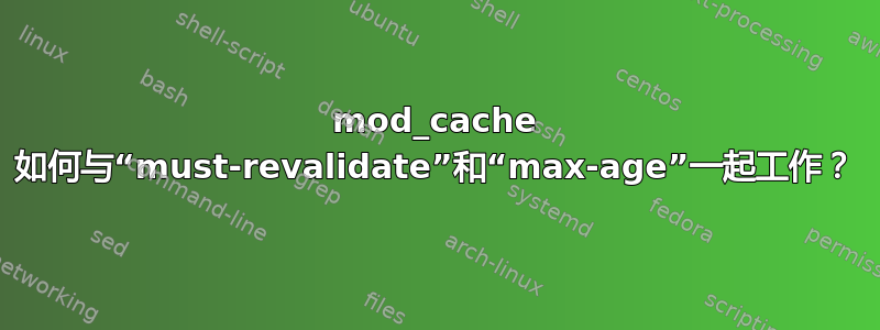 mod_cache 如何与“must-revalidate”和“max-age”一起工作？