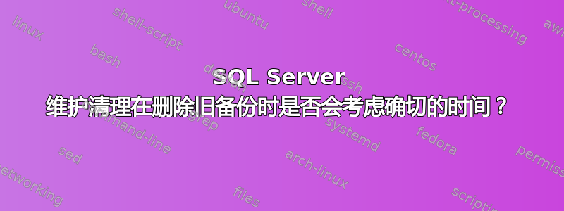 SQL Server 维护清理在删除旧备份时是否会考虑确切的时间？