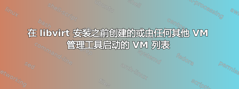 在 libvirt 安装之前创建的或由任何其他 VM 管理工具启动的 VM 列表