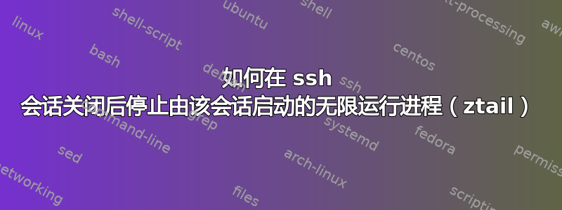 如何在 ssh 会话关闭后停止由该会话启动的无限运行进程（ztail）