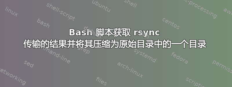 Bash 脚本获取 rsync 传输的结果并将其压缩为原始目录中的一个目录