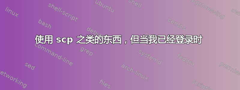 使用 scp 之类的东西，但当我已经登录时