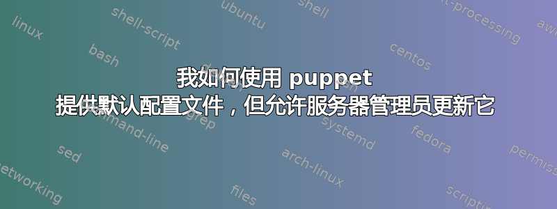 我如何使用 puppet 提供默认配置文件，但允许服务器管理员更新它