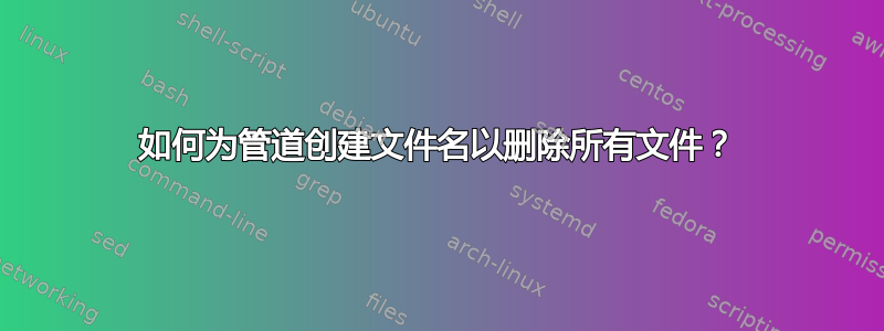 如何为管道创建文件名以删除所有文件？